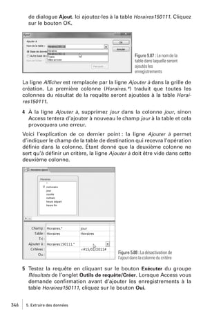 de dialogue Ajout. Ici ajoutez-les à la table Horaires150111. Cliquez
sur le bouton OK.

Figure 5.87 : Le nom de la
table dans laquelle seront
ajoutés les
enregistrements

La ligne Afficher est remplacée par la ligne Ajouter à dans la grille de
création. La première colonne (Horaires.*) traduit que toutes les
colonnes du résultat de la requête seront ajoutées à la table Horaires150111.
4 À la ligne Ajouter à, supprimez jour dans la colonne jour, sinon
Access tentera d’ajouter à nouveau le champ jour à la table et cela
provoquera une erreur.
Voici l’explication de ce dernier point : la ligne Ajouter à permet
d’indiquer le champ de la table de destination qui recevra l’opération
déﬁnie dans la colonne. Étant donné que la deuxième colonne ne
sert qu’à déﬁnir un critère, la ligne Ajouter à doit être vide dans cette
deuxième colonne.

Figure 5.88 : La désactivation de
l’ajout dans la colonne du critère

5 Testez la requête en cliquant sur le bouton Exécuter du groupe
Résultats de l’onglet Outils de requête/Créer. Lorsque Access vous
demande conﬁrmation avant d’ajouter les enregistrements à la
table Horaires150111, cliquez sur le bouton Oui.
346

5. Extraire des données

 