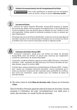 Création d’un nouveau dossier lors de l’enregistrement d’un fichier
Pour créer rapidement un dossier lors de l’enregistrement du ﬁchier, utilisez le bouton Nouveau dossier.

Les noms de fichiers
Comme les autres logiciels Microsoft, Access 2010 propose le dossier
Documents par défaut comme espace d’enregistrement. Il est préférable de
ne pas enregistrer tous vos ﬁchiers dans ce dossier car leur nombre va très
vite augmenter. Utilisez plutôt la méthode consistant à créer un dossier par
type d’application.
Choisissez des noms de ﬁchiers signiﬁcatifs : évitez les noms du type Base de
données1.accdb car ils ne donnent pas d’indication sur le contenu du ﬁchier
et préférez des noms comme Facturation.accdb ou Disques.accdb.

Extensions des fichiers Access 2010
Conservez l’extension .accdb pour vos ﬁchiers de bases de données
Access 2010, sinon les ﬁchiers ne seront plus reconnus par l’application
(accdb est l’abréviation de Access Data Base).
L’extension .accdb se substitue, depuis la version 2007 d’Access, à l’ancienne
extension .mdb, employée par Microsoft pour les ﬁchiers de bases de données Access, jusqu’à la version 2003.
Il existe deux autres extensions caractéristiques d’Access 2010 : l’extension .accde, qui remplace l’ancienne extension .mde et caractérise les ﬁchiers qui peuvent uniquement être exécutés (sans possibilité de modiﬁcation) ainsi que l’extension .accdt, utilisée pour les modèles de bases de
données Access.

6 De retour dans le volet Base de données vide, cliquez sur le bouton
Créer.
Dans la fenêtre d’Access apparaît celle de la base de données. Access
propose à l’utilisateur de créer immédiatement une table pour y
saisir des données, en mode Feuille de données.

1.4. Créer une base de données

33

 