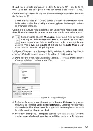Il faut par exemple remplacer la date 14 janvier 2011 par le 27 février 2011 dans les enregistrements concernés de la table Horaires.
Commencez par créer la requête de sélection qui extrait les horaires
du 14 janvier 2011.
1 Créez une requête en mode Création utilisant la table Horaires sur
la liste des tables. Dans la ligne Champ, glissez le champ jour dans
la première colonne.
Comme toujours, la requête déﬁnie est une simple requête de sélection. Elle sera convertie en une requête action de type mise à jour.
2

Cliquez sur le bouton Mise à jour du groupe Type de requête
de l’onglet Outils de requête/Créer ou cliquez du bouton droit
dans la partie supérieure de l’onglet de la requête puis survolez le menu Type de requête et cliquez sur Requête Mise à jour
dans le menu contextuel qui apparaît.

La ligne Afficher est remplacée par la ligne Mise à jour dans la grille de
création. Cette ligne doit contenir la valeur à mettre à jour.
3 Dans la ligne Mise à jour, saisissez la date 27/02/2011. Dans la ligne
Critères, saisissez la date à modiﬁer : 14/01/2011.

Figure 5.90 : La requête Mise à jour

4 Exécutez la requête en cliquant sur le bouton Exécuter du groupe
Résultats de l’onglet Outils de requête/Créer. Lorsque Access vous
demande conﬁrmation avant de supprimer les enregistrements de
la table Horaires, cliquez sur Oui.
5 Fermez et enregistrez la requête sous le nom Horaires−maj. Vériﬁez
que les dates des horaires ont été modiﬁées dans la table Horaires.

5.4. Créer des requêtes action

349

 
