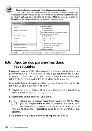 Désactivation des messages à l’exécution des requêtes action
Lors de l’exécution de ces requêtes, il est possible de ne plus afficher les
messages de conﬁrmation en les désactivant en utilisant l’onglet Fichier puis
le bouton Options. Dans la boîte de dialogue Options Access, cliquez sur
Paramètres du client puis décochez la case Requêtes action.

Figure 5.91 : La désactivation des messages à l’exécution des requêtes action

5.5. Ajouter des paramètres dans
les requêtes
Il vous est possible d’aller plus loin dans vos requêtes en utilisant des
paramètres. Un paramètre est une valeur qui est demandée à l’utilisateur au moment de l’exécution de la requête. Le paramètre peut
différer d’une requête à l’autre en fonction de la situation.
La requête Critères 01, qui extrait les horaires à destination de la ville
de Metz, va être modiﬁée en ce sens :
1 Ouvrez la requête Critères 01 en mode Création et enregistrez-la
sous le nom Critères 01 avec paramètre.
Le paramètre doit maintenant être déﬁni.
2

Cliquez sur le bouton Paramètres du groupe Afficher/Masquer de l’onglet Outils de requête/Créer ou cliquez du bouton droit dans la partie supérieure de la fenêtre de la
requête et choisissez Paramètres dans le menu contextuel qui
apparaît.

La boîte de dialogue Paramètres de la requête est affichée.

350

5. Extraire des données

 
