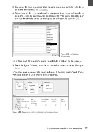 3 Saisissez le nom du paramètre dans la première cellule vide de la
colonne Paramètre, ici nomville.
4 Sélectionnez le type de données du paramètre dans la liste de la
colonne Type de données. Ici, conservez le type Texte proposé par
défaut. Fermez la boîte de dialogue en utilisant le bouton OK.

Figure 5.92 : La déﬁnition
du paramètre

Le critère doit être modiﬁé dans l’onglet de création de la requête.
5 Dans la ligne Critères, remplacez la chaîne de caractères Metz par
[nomville].
N’oubliez pas les crochets pour indiquer à Access qu’il s’agit d’une
variable et non d’une chaîne de caractères.

Figure 5.93 : Le paramètre est ici visible dans la ligne de critères

5.5. Ajouter des paramètres dans les requêtes

351

 