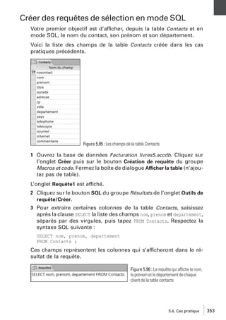 Créer des requêtes de sélection en mode SQL
Votre premier objectif est d’afficher, depuis la table Contacts et en
mode SQL, le nom du contact, son prénom et son département.
Voici la liste des champs de la table Contacts créée dans les cas
pratiques précédents.

Figure 5.95 : Les champs de la table Contacts

1 Ouvrez la base de données Facturation livres5.accdb. Cliquez sur
l’onglet Créer puis sur le bouton Création de requête du groupe
Macros et code. Fermez la boîte de dialogue Afficher la table (n’ajoutez pas de table).
L’onglet Requête1 est affiché.
2 Cliquez sur le bouton SQL du groupe Résultats de l’onglet Outils de
requête/Créer.
3 Pour extraire certaines colonnes de la table Contacts, saisissez
après la clause SELECT la liste des champs nom, prenom et departement,
séparés par des virgules, puis tapez FROM Contacts. Respectez la
syntaxe SQL suivante :
SELECT nom, prenom, departement
FROM Contacts ;

Ces champs représentent les colonnes qui s’afficheront dans le résultat de la requête.
Figure 5.96 : La requête qui affiche le nom,
le prénom et le département de chaque
client de la table contacts

5.6. Cas pratique

353

 