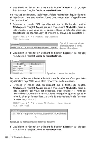 4 Visualisez le résultat en utilisant le bouton Exécuter du groupe
Résultats de l’onglet Outils de requête/Créer.
Ce résultat a été obtenu facilement. Faites maintenant ﬁgurer le nom
et le prénom dans une seule colonne ; cette opération s’appelle une
"concaténation".
5 Revenez en mode SQL en cliquant sur la ﬂèche du bouton
Affichage de l’onglet Accueil puis en choisissant Mode SQL dans la
liste d’actions qui vous est proposée. Dans la liste des champs,
concaténez les champs nom et prenom au moyen du caractère & :
SELECT nom & " " & prenom, departement
FROM Contacts;
Figure 5.97 : La requête affichant
le nom et le prénom du contact
dans une même colonne

6 Visualisez le résultat en utilisant le bouton Exécuter du groupe
Résultats de l’onglet Outils de requête/Créer.

Figure 5.98 : Le résultat de la requête

Le nom qu’Access affecte à l’en-tête de la colonne n’est pas très
signiﬁcatif : Expr1000. Vous allez renommer cette colonne.
7 Revenez en mode SQL en cliquant sur la ﬂèche du bouton
Affichage de l’onglet Accueil puis en choisissant Mode SQL dans la
liste d’actions qui vous est proposée. Pour changer le nom de
l’en-tête de colonne dans le résultat de la requête, ajoutez, après le
nom du champ, la mention AS suivie du nouveau nom de l’en-tête
de colonne, Contact :
SELECT nom & " " & prenom AS Contact, departement
FROM Contacts;

Figure 5.99 : La modiﬁcation du nom de l’en-tête de colonne

8 Visualisez le résultat en utilisant le bouton Exécuter du groupe
Résultats de l’onglet Outils de requête/Créer.
354

5. Extraire des données

 