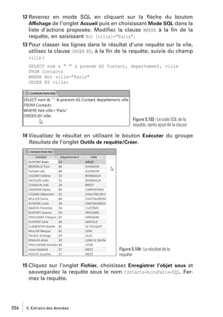 12 Revenez en mode SQL en cliquant sur la ﬂèche du bouton
Affichage de l’onglet Accueil puis en choisissant Mode SQL dans la
liste d’actions proposée. Modiﬁez la clause WHERE à la ﬁn de la
requête, en saisissant Not [ville]="Paris".
13 Pour classer les lignes dans le résultat d’une requête sur la vile,
utilisez la clause ORDER BY, à la ﬁn de la requête, suivie du champ
ville :
SELECT nom & " " & prenom AS Contact, departement, ville
FROM Contacts
WHERE Not ville="Paris"
ORDER BY ville;

Figure 5.103 : Le code SQL de la
requête, après ajout de la clause

14 Visualisez le résultat en utilisant le bouton Exécuter du groupe
Résultats de l’onglet Outils de requête/Créer.

Figure 5.104 : Le résultat de la
requête

15 Cliquez sur l’onglet Fichier, choisissez Enregistrer l’objet sous et
sauvegardez la requête sous le nom Contacts−horsParis−SQL. Fermez la requête.

356

5. Extraire des données

 