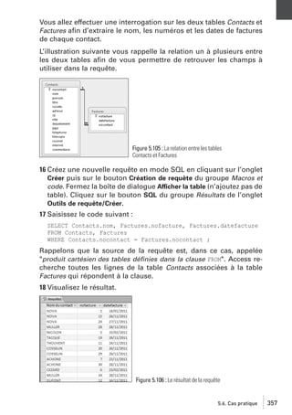 Vous allez effectuer une interrogation sur les deux tables Contacts et
Factures aﬁn d’extraire le nom, les numéros et les dates de factures
de chaque contact.
L’illustration suivante vous rappelle la relation un à plusieurs entre
les deux tables aﬁn de vous permettre de retrouver les champs à
utiliser dans la requête.

Figure 5.105 : La relation entre les tables
Contacts et Factures

16 Créez une nouvelle requête en mode SQL en cliquant sur l’onglet
Créer puis sur le bouton Création de requête du groupe Macros et
code. Fermez la boîte de dialogue Afficher la table (n’ajoutez pas de
table). Cliquez sur le bouton SQL du groupe Résultats de l’onglet
Outils de requête/Créer.
17 Saisissez le code suivant :
SELECT Contacts.nom, Factures.nofacture, Factures.datefacture
FROM Contacts, Factures
WHERE Contacts.nocontact = Factures.nocontact ;

Rappelons que la source de la requête est, dans ce cas, appelée
"produit cartésien des tables déﬁnies dans la clause FROM". Access recherche toutes les lignes de la table Contacts associées à la table
Factures qui répondent à la clause.
18 Visualisez le résultat.

Figure 5.106 : Le résultat de la requête

5.6. Cas pratique

357

 