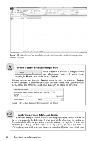 Figure 1.18 : À la création d’une nouvelle base de données, la création immédiate d’une première
table est proposée

Modifier le dossier d’enregistrement par défaut
Pour redéﬁnir le dossier d’enregistrement
par défaut de vos bases de données, cliquez
sur l’onglet Fichier puis sur le bouton Options.
Cliquez ensuite sur l’onglet Général dans la boîte de dialogue Options
Access. Saisissez le chemin du nouveau dossier dans la zone Dossier de base
de données par défaut de la rubrique Création de bases de données.

Figure 1.19 : Le choix du dossier d’enregistrement par défaut

Format d’enregistrement de la base de données
Le format d’enregistrement Access 2007 est proposé par défaut (format de
la version précédente d’Access). Il vous permet de bénéﬁcier de toutes les
fonctionnalités offertes par cette nouvelle version du logiciel. Il vous est
toutefois possible, pour des raisons de compatibilité, d’utiliser des formats
d’enregistrement antérieurs des bases de données. Cliquez pour ce faire sur

34

1. Concepts et manipulations de base

 