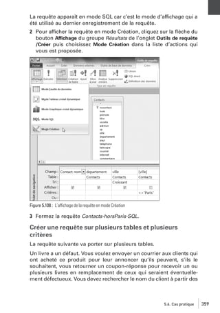 La requête apparaît en mode SQL car c’est le mode d’affichage qui a
été utilisé au dernier enregistrement de la requête.
2 Pour afficher la requête en mode Création, cliquez sur la ﬂèche du
bouton Affichage du groupe Résultats de l’onglet Outils de requête
/Créer puis choisissez Mode Création dans la liste d’actions qui
vous est proposée.

Figure 5.108 : L’affichage de la requête en mode Création

3 Fermez la requête Contacts-horsParis-SQL.

Créer une requête sur plusieurs tables et plusieurs
critères
La requête suivante va porter sur plusieurs tables.
Un livre a un défaut. Vous voulez envoyer un courrier aux clients qui
ont acheté ce produit pour leur annoncer qu’ils peuvent, s’ils le
souhaitent, vous retourner un coupon-réponse pour recevoir un ou
plusieurs livres en remplacement de ceux qui seraient éventuellement défectueux. Vous devez rechercher le nom du client à partir des

5.6. Cas pratique

359

 