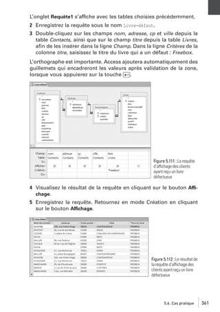 L’onglet Requête1 s’affiche avec les tables choisies précédemment.
2 Enregistrez la requête sous le nom Livre−défaut.
3 Double-cliquez sur les champs nom, adresse, cp et ville depuis la
table Contacts, ainsi que sur le champ titre depuis la table Livres,
aﬁn de les insérer dans la ligne Champ. Dans la ligne Critères de la
colonne titre, saisissez le titre du livre qui a un défaut : Freebox.
L’orthographe est importante. Access ajoutera automatiquement des
guillemets qui encadreront les valeurs après validation de la zone,
lorsque vous appuierez sur la touche [Ä].

Figure 5.111 : La requête
d’affichage des clients
ayant reçu un livre
défectueux

4 Visualisez le résultat de la requête en cliquant sur le bouton Affichage.
5 Enregistrez la requête. Retournez en mode Création en cliquant
sur le bouton Affichage.

Figure 5.112 : Le résultat de
la requête d’affichage des
clients ayant reçu un livre
défectueux

5.6. Cas pratique

361

 