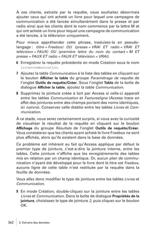 À ces clients, extraits par la requête, vous souhaitez désormais
ajouter ceux qui ont acheté un livre pour lequel une campagne de
communication a été lancée simultanément dans la presse et par
radio ainsi que les clients dont le nom commence par la lettre M et
qui ont acheté un livre pour lequel une campagne de communication
a été lancée, à la télévision uniquement.
Pour mieux appréhender cette phrase, traduisez-la en pseudolangage : (titre = Freebox) OU (presse = VRAI ET radio = VRAI ET
télévision = FAUX) OU (première lettre du nom du contact = M ET
presse = FAUX ET radio = FAUX ET télévision = VRAI).
6 Enregistrez la requête précédente en mode Création sous le nom
Livres−communication.
7 Ajoutez la table Communication à la liste des tables en cliquant sur
le bouton Afficher la table du groupe Paramétrage de requête de
l’onglet Outils de requête/Créer. Sous l’onglet Table de la boîte de
dialogue Afficher la table, ajoutez la table Communication.
8 Supprimez la jointure créée à tort par Access si celle-ci apparaît
entre les tables Communication et Facturesligne (Access trace en
effet des jointures entre des champs portant des noms identiques,
ici nolivre). Conservez celle établie entre les tables Livres et Communication.
À ce stade, vous serez certainement surpris, si vous avez la curiosité
de visualiser le résultat de la requête en cliquant sur le bouton
Affichage du groupe Résultats de l’onglet Outils de requête/Créer.
Vous constaterez que les clients ayant acheté le livre Freebox ne sont
plus affichés, alors qu’ils existent dans la base de données.
Ce problème est inhérent au fait qu’Access applique par défaut le
premier type de jointure, c’est-à-dire la jointure interne, entre les
tables. Cette jointure n’affiche que les enregistrements des tables
mis en relation par un champ identique. Or, aucun plan de communication n’ayant été développé pour le livre dont le titre est Freebox,
aucune ligne de cette table n’est restituée par la requête dans la
feuille de données.
Vous allez donc modiﬁer le type de jointure entre les tables Livres et
Communication.
9 En mode Création, double-cliquez sur la jointure entre les tables
Livres et Communication. Dans la boîte de dialogue Propriétés de la
jointure, choisissez le type de jointure 2, puis cliquez sur le bouton
OK.

362

5. Extraire des données

 