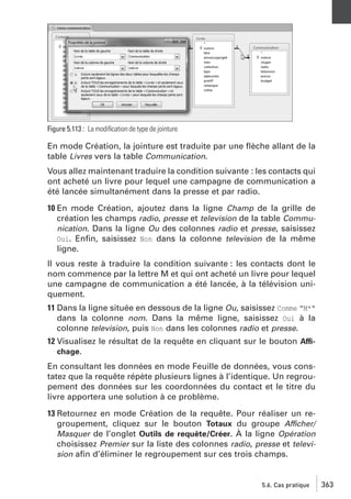 Figure 5.113 : La modiﬁcation de type de jointure

En mode Création, la jointure est traduite par une ﬂèche allant de la
table Livres vers la table Communication.
Vous allez maintenant traduire la condition suivante : les contacts qui
ont acheté un livre pour lequel une campagne de communication a
été lancée simultanément dans la presse et par radio.
10 En mode Création, ajoutez dans la ligne Champ de la grille de
création les champs radio, presse et television de la table Communication. Dans la ligne Ou des colonnes radio et presse, saisissez
Oui. Enﬁn, saisissez Non dans la colonne television de la même
ligne.
Il vous reste à traduire la condition suivante : les contacts dont le
nom commence par la lettre M et qui ont acheté un livre pour lequel
une campagne de communication a été lancée, à la télévision uniquement.
11 Dans la ligne située en dessous de la ligne Ou, saisissez Comme "M*"
dans la colonne nom. Dans la même ligne, saisissez Oui à la
colonne television, puis Non dans les colonnes radio et presse.
12 Visualisez le résultat de la requête en cliquant sur le bouton Affichage.
En consultant les données en mode Feuille de données, vous constatez que la requête répète plusieurs lignes à l’identique. Un regroupement des données sur les coordonnées du contact et le titre du
livre apportera une solution à ce problème.
13 Retournez en mode Création de la requête. Pour réaliser un regroupement, cliquez sur le bouton Totaux du groupe Afficher/
Masquer de l’onglet Outils de requête/Créer. À la ligne Opération
choisissez Premier sur la liste des colonnes radio, presse et television aﬁn d’éliminer le regroupement sur ces trois champs.

5.6. Cas pratique

363

 