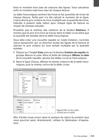 lerez le montant hors taxe de chacune des lignes. Vous calculerez
enﬁn le montant total hors taxe de chaque facture.
La table Facturelignes contient les livres et les quantités de livres de
chaque facture. Nulle part n’a été calculé le montant de la ligne,
c’est-à-dire le prix unitaire du livre multiplié par la quantité de livres.
Calculez à présent cette valeur pour chaque ligne de facture au
moyen de champs calculés.
N’oubliez pas le schéma des relations de la fenêtre Relations. Il
montre que le prix d’un livre se trouve dans la table Livres alors que
la quantité est stockée dans la table Facturelignes.
Vous allez créer une nouvelle requête en mode Création, nommée
Calcul-ligneprixHT, qui va chercher toutes les lignes de la facture et
calculer le prix unitaire du livre acheté multiplié par la quantité
achetée.
1 Cliquez sur l’onglet Créer puis sur le bouton Création de requête du
groupe Macros et code. Dans la boîte de dialogue Afficher la table
de la nouvelle requête, ajoutez les tables Livres et Facturelignes.
2 Dans la ligne Champ, affichez le champ nofacture de la table Facturelignes, puis le champ nolivre de la table Livres.

Figure 5.116 : Les deux tables
utilisées dans la requête

Aﬁn d’éviter toute erreur dans la syntaxe du calcul du produit (que
vous pourriez saisir directement), utilisez le Générateur d’expression.

5.6. Cas pratique

365

 