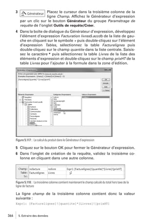 3

Placez le curseur dans la troisième colonne de la
ligne Champ. Affichez le Générateur d’expression
par un clic sur le bouton Générateur du groupe Paramétrage de
requête de l’onglet Outils de requête/Créer.

4 Dans la boîte de dialogue du Générateur d’expression, développez
l’élément d’expression Facturation livres5.accdb de la liste de gauche en cliquant sur le symbole + puis double-cliquez sur l’élément
d’expression Tables, sélectionnez la table Facturelignes puis
double-cliquez sur le champ quantite dans la liste centrale. Saisissez le caractère * puis sélectionnez la table Livres de la liste des
éléments d’expression et double-cliquez sur le champ prixHT de la
table Livres pour l’ajouter à la formule dans la zone d’édition.

Figure 5.117 : Le calcul du produit dans le Générateur d’expression

5 Cliquez sur le bouton OK pour fermer le Générateur d’expression.
6 Dans l’onglet de création de la requête, validez la troisième colonne en cliquant dans une autre colonne.

Figure 5.118 : La troisième colonne contient maintenant le champ calculé du total hors taxe de la
ligne de facture

La ligne champ de la troisième colonne contient donc la valeur
suivante :
Expr1: [Facturelignes]![quantite]*[Livres]![prixHT]

366

5. Extraire des données

 