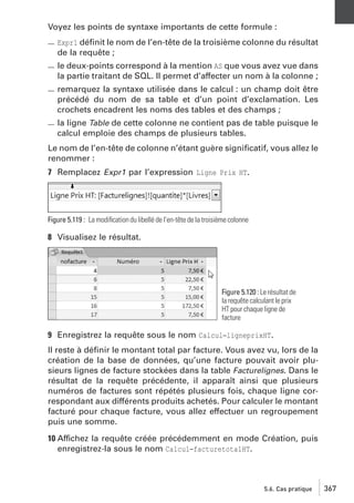 Voyez les points de syntaxe importants de cette formule :
Expr1 déﬁnit le nom de l’en-tête de la troisième colonne du résultat
de la requête ;

le deux-points correspond à la mention AS que vous avez vue dans
la partie traitant de SQL. Il permet d’affecter un nom à la colonne ;
remarquez la syntaxe utilisée dans le calcul : un champ doit être
précédé du nom de sa table et d’un point d’exclamation. Les
crochets encadrent les noms des tables et des champs ;
la ligne Table de cette colonne ne contient pas de table puisque le
calcul emploie des champs de plusieurs tables.
Le nom de l’en-tête de colonne n’étant guère signiﬁcatif, vous allez le
renommer :
7 Remplacez Expr1 par l’expression Ligne Prix HT.

Figure 5.119 : La modiﬁcation du libellé de l’en-tête de la troisième colonne

8 Visualisez le résultat.

Figure 5.120 : Le résultat de
la requête calculant le prix
HT pour chaque ligne de
facture

9 Enregistrez la requête sous le nom Calcul−ligneprixHT.
Il reste à déﬁnir le montant total par facture. Vous avez vu, lors de la
création de la base de données, qu’une facture pouvait avoir plusieurs lignes de facture stockées dans la table Facturelignes. Dans le
résultat de la requête précédente, il apparaît ainsi que plusieurs
numéros de factures sont répétés plusieurs fois, chaque ligne correspondant aux différents produits achetés. Pour calculer le montant
facturé pour chaque facture, vous allez effectuer un regroupement
puis une somme.
10 Affichez la requête créée précédemment en mode Création, puis
enregistrez-la sous le nom Calcul−facturetotalHT.

5.6. Cas pratique

367

 