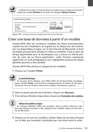 la ﬂèche de la liste Format de ﬁchier par défaut pour la base de données
vierge de l’onglet Général de la boîte de dialogue Options Access.

Figure 1.20 : Le choix du format d’enregistrement de la base de données

Créer une base de données à partir d’un modèle
Access 2010 offre de nombreux modèles de bases préconstruites,
copiés lors de l’installation du logiciel sur le disque dur de l’ordinateur ou disponibles en ligne, sur le site Internet de Microsoft, et dont
les objets peuvent être utilisés en l’état ou modiﬁés. C’est un gain de
temps appréciable pour le développeur qui y trouve un thème proche de celui de sa future application ; cette fonction représente
également un outil pédagogique non négligeable puisque les objets
générés peuvent y être étudiés.
Access 2010 offre plusieurs catégories de modèles.
1 Cliquez sur l’onglet Fichier.

Le mode Backstage
Ce nouveau terme désigne, sous Office 2010, les fonctionnalités accessibles
depuis l’onglet Fichier (ouvertures et enregistrements de bases de données,
raccourcis vers les ﬁchiers récemment utilisés, impressions, options, …).

2 Dans la partie gauche de la fenêtre, cliquez sur Nouveau.
3 À la rubrique Modèles disponibles, cliquez sur Exemples de modèles.

Utiliser les modèles en ligne
La rubrique Modèles Office.com propose, dans sa partie inférieure, des
liens permettant d’accéder à des catégories de modèles, depuis le site Internet de Microsoft.

4 Cliquez sur le nom du modèle à utiliser (Base de données Contacts
sur le Web, par exemple), symbolisé par une icône dans le volet.

1.4. Créer une base de données

35

 