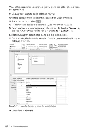 Vous allez supprimer la colonne nolivre de la requête ; elle ne vous
sera plus utile.
11 Cliquez sur l’en-tête de la colonne nolivre.
Une fois sélectionnée, la colonne apparaît en vidéo inversée.
12 Appuyez sur la touche [Suppr].
13 Renommez la deuxième colonne Ligne Prix HT en Total HT.
14 Pour réaliser un regroupement, cliquez sur le bouton Totaux du
groupe Afficher/Masquer de l’onglet Outils de requête/Créer.
La ligne Opération est affichée dans la grille de création.
15 Dans la liste, choisissez la fonction Somme comme opération de la
colonne Total HT.

Figure 5.121 : La requête effectuant la somme des lignes de facture

16 Visualisez le résultat.

368

5. Extraire des données

 