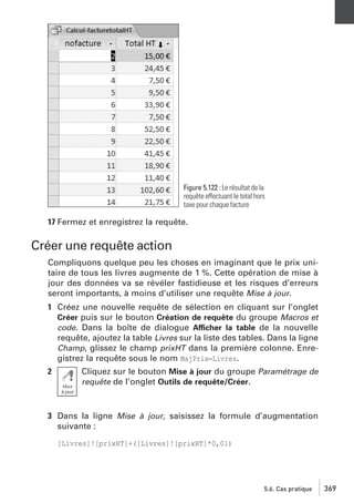 Figure 5.122 : Le résultat de la
requête effectuant le total hors
taxe pour chaque facture

17 Fermez et enregistrez la requête.

Créer une requête action
Compliquons quelque peu les choses en imaginant que le prix unitaire de tous les livres augmente de 1 %. Cette opération de mise à
jour des données va se révéler fastidieuse et les risques d’erreurs
seront importants, à moins d’utiliser une requête Mise à jour.
1 Créez une nouvelle requête de sélection en cliquant sur l’onglet
Créer puis sur le bouton Création de requête du groupe Macros et
code. Dans la boîte de dialogue Afficher la table de la nouvelle
requête, ajoutez la table Livres sur la liste des tables. Dans la ligne
Champ, glissez le champ prixHT dans la première colonne. Enregistrez la requête sous le nom MajPrix−Livres.
2

Cliquez sur le bouton Mise à jour du groupe Paramétrage de
requête de l’onglet Outils de requête/Créer.

3 Dans la ligne Mise à jour, saisissez la formule d’augmentation
suivante :
[Livres]![prixHT]+([Livres]![prixHT]*0,01)

5.6. Cas pratique

369

 