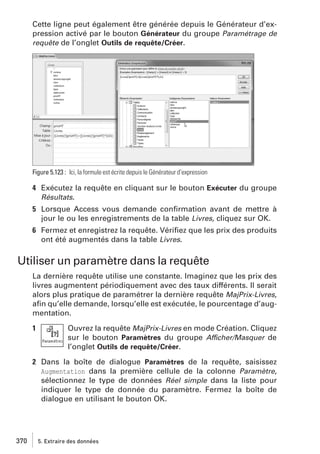 Cette ligne peut également être générée depuis le Générateur d’expression activé par le bouton Générateur du groupe Paramétrage de
requête de l’onglet Outils de requête/Créer.

Figure 5.123 : Ici, la formule est écrite depuis le Générateur d’expression

4 Exécutez la requête en cliquant sur le bouton Exécuter du groupe
Résultats.
5 Lorsque Access vous demande conﬁrmation avant de mettre à
jour le ou les enregistrements de la table Livres, cliquez sur OK.
6 Fermez et enregistrez la requête. Vériﬁez que les prix des produits
ont été augmentés dans la table Livres.

Utiliser un paramètre dans la requête
La dernière requête utilise une constante. Imaginez que les prix des
livres augmentent périodiquement avec des taux différents. Il serait
alors plus pratique de paramétrer la dernière requête MajPrix-Livres,
aﬁn qu’elle demande, lorsqu’elle est exécutée, le pourcentage d’augmentation.
1

Ouvrez la requête MajPrix-Livres en mode Création. Cliquez
sur le bouton Paramètres du groupe Afficher/Masquer de
l’onglet Outils de requête/Créer.

2 Dans la boîte de dialogue Paramètres de la requête, saisissez
Augmentation dans la première cellule de la colonne Paramètre,
sélectionnez le type de données Réel simple dans la liste pour
indiquer le type de donnée du paramètre. Fermez la boîte de
dialogue en utilisant le bouton OK.

370

5. Extraire des données

 