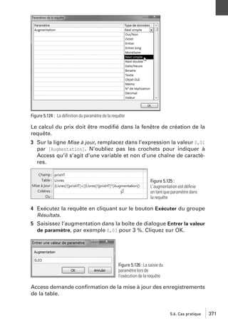 Figure 5.124 : La déﬁnition du paramètre de la requête

Le calcul du prix doit être modiﬁé dans la fenêtre de création de la
requête.
3 Sur la ligne Mise à jour, remplacez dans l’expression la valeur 0,01
par [Augmentation]. N’oubliez pas les crochets pour indiquer à
Access qu’il s’agit d’une variable et non d’une chaîne de caractères.

Figure 5.125 :
L’augmentation est déﬁnie
en tant que paramètre dans
la requête

4 Exécutez la requête en cliquant sur le bouton Exécuter du groupe
Résultats.
5 Saisissez l’augmentation dans la boîte de dialogue Entrer la valeur
de paramètre, par exemple 0,03 pour 3 %. Cliquez sur OK.

Figure 5.126 : La saisie du
paramètre lors de
l’exécution de la requête

Access demande conﬁrmation de la mise à jour des enregistrements
de la table.

5.6. Cas pratique

371

 
