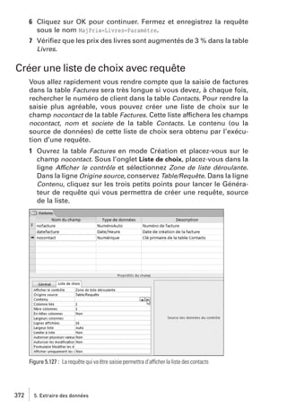 6 Cliquez sur OK pour continuer. Fermez et enregistrez la requête
sous le nom MajPrix−Livres−Paramètre.
7 Vériﬁez que les prix des livres sont augmentés de 3 % dans la table
Livres.

Créer une liste de choix avec requête
Vous allez rapidement vous rendre compte que la saisie de factures
dans la table Factures sera très longue si vous devez, à chaque fois,
rechercher le numéro de client dans la table Contacts. Pour rendre la
saisie plus agréable, vous pouvez créer une liste de choix sur le
champ nocontact de la table Factures. Cette liste affichera les champs
nocontact, nom et societe de la table Contacts. Le contenu (ou la
source de données) de cette liste de choix sera obtenu par l’exécution d’une requête.
1 Ouvrez la table Factures en mode Création et placez-vous sur le
champ nocontact. Sous l’onglet Liste de choix, placez-vous dans la
ligne Afficher le contrôle et sélectionnez Zone de liste déroulante.
Dans la ligne Origine source, conservez Table/Requête. Dans la ligne
Contenu, cliquez sur les trois petits points pour lancer le Générateur de requête qui vous permettra de créer une requête, source
de la liste.

Figure 5.127 : La requête qui va être saisie permettra d’afficher la liste des contacts

372

5. Extraire des données

 