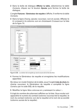 2 Dans la boîte de dialogue Afficher la table, sélectionnez la table
Contacts, cliquez sur le bouton Ajouter puis fermez la boîte de
dialogue.
L’onglet Factures : Générateur de requête s’affiche. Il renferme la table
Contacts.
3 Dans la ligne Champ, ajoutez nocontact, nom et societe. Affectez le
tri croissant à la colonne nom en choisissant Croissant sur la liste
de la ligne Tri.

Figure 5.128 : La création de la requête qui sera la source de la liste de choix

4 Fermez le Générateur de requête et enregistrez les modiﬁcations
apportées.
De retour en mode Création de la table, sous l’onglet Liste de choix du
champ nocontact, le Générateur de requête a complété la ligne
Contenu par le code SQL de la requête.
5 Modiﬁez la ligne Nbre colonnes en y saisissant la valeur 3.
Il s’agit du nombre de colonnes à afficher sur la liste. Vous voulez voir
apparaître le numéro du contact (colonne nocontact de la requête), le
nom du contact (colonne nom de la requête) et le nom de sa société
(colonne societe de la requête).

5.6. Cas pratique

373

 