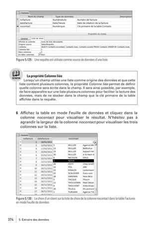Figure 5.129 : Une requête est utilisée comme source de données d’une liste

La propriété Colonne liée
Lorsqu’un champ utilise une liste comme origine des données et que cette
liste contient plusieurs colonnes, la propriété Colonne liée permet de déﬁnir
quelle colonne sera écrite dans le champ. Il sera ainsi possible, par exemple,
de faire apparaître sur une liste plusieurs colonnes pour faciliter la lecture des
données, mais de ne stocker dans le champ que la clé primaire de la table
affichée dans la requête.

6 Affichez la table en mode Feuille de données et cliquez dans la
colonne nocontact pour visualiser le résultat. N’hésitez pas à
agrandir la largeur de la colonne nocontact pour visualiser les trois
colonnes sur la liste.

Figure 5.130 : Le choix d’un client sur la liste de choix de la colonne nocontact dans la table Factures
en mode Feuille de données

374

5. Extraire des données

 