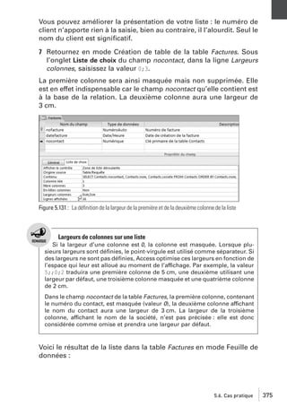 Vous pouvez améliorer la présentation de votre liste : le numéro de
client n’apporte rien à la saisie, bien au contraire, il l’alourdit. Seul le
nom du client est signiﬁcatif.
7 Retournez en mode Création de table de la table Factures. Sous
l’onglet Liste de choix du champ nocontact, dans la ligne Largeurs
colonnes, saisissez la valeur 0;3.
La première colonne sera ainsi masquée mais non supprimée. Elle
est en effet indispensable car le champ nocontact qu’elle contient est
à la base de la relation. La deuxième colonne aura une largeur de
3 cm.

Figure 5.131 : La déﬁnition de la largeur de la première et de la deuxième colonne de la liste

Largeurs de colonnes sur une liste
Si la largeur d’une colonne est 0, la colonne est masquée. Lorsque plusieurs largeurs sont déﬁnies, le point-virgule est utilisé comme séparateur. Si
des largeurs ne sont pas déﬁnies, Access optimise ces largeurs en fonction de
l’espace qui leur est alloué au moment de l’affichage. Par exemple, la valeur
5;;0;2 traduira une première colonne de 5 cm, une deuxième utilisant une
largeur par défaut, une troisième colonne masquée et une quatrième colonne
de 2 cm.
Dans le champ nocontact de la table Factures, la première colonne, contenant
le numéro du contact, est masquée (valeur 0), la deuxième colonne affichant
le nom du contact aura une largeur de 3 cm. La largeur de la troisième
colonne, affichant le nom de la société, n’est pas précisée : elle est donc
considérée comme omise et prendra une largeur par défaut.

Voici le résultat de la liste dans la table Factures en mode Feuille de
données :

5.6. Cas pratique

375

 