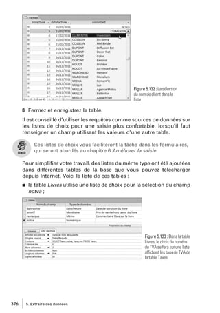 Figure 5.132 : La sélection
du nom de client dans la
liste

8 Fermez et enregistrez la table.
Il est conseillé d’utiliser les requêtes comme sources de données sur
les listes de choix pour une saisie plus confortable, lorsqu’il faut
renseigner un champ utilisant les valeurs d’une autre table.
Ces listes de choix vous faciliteront la tâche dans les formulaires,
qui seront abordés au chapitre 6 Améliorer la saisie.

Pour simpliﬁer votre travail, des listes du même type ont été ajoutées
dans différentes tables de la base que vous pouvez télécharger
depuis Internet. Voici la liste de ces tables :
j

la table Livres utilise une liste de choix pour la sélection du champ
notva ;

Figure 5.133 : Dans la table
Livres, le choix du numéro
de TVA se fera sur une liste
affichant les taux de TVA de
la table Taxes

376

5. Extraire des données

 
