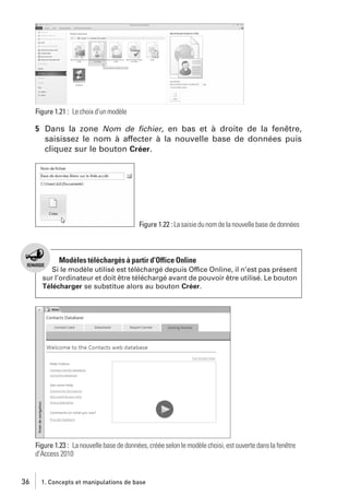 Figure 1.21 : Le choix d’un modèle

5 Dans la zone Nom de ﬁchier, en bas et à droite de la fenêtre,
saisissez le nom à affecter à la nouvelle base de données puis
cliquez sur le bouton Créer.

Figure 1.22 : La saisie du nom de la nouvelle base de données

Modèles téléchargés à partir d’Office Online
Si le modèle utilisé est téléchargé depuis Office Online, il n’est pas présent
sur l’ordinateur et doit être téléchargé avant de pouvoir être utilisé. Le bouton
Télécharger se substitue alors au bouton Créer.

Figure 1.23 : La nouvelle base de données, créée selon le modèle choisi, est ouverte dans la fenêtre
d’Access 2010

36

1. Concepts et manipulations de base

 