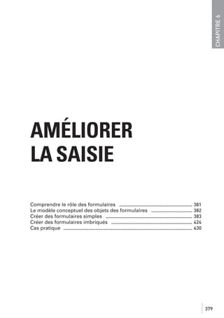 CHAPITRE 6

AMÉLIORER
LA SAISIE
Comprendre le rôle des formulaires ................................................................ 381
Le modèle conceptuel des objets des formulaires .................................... 382
Créer des formulaires simples ............................................................................ 383
Créer des formulaires imbriqués ....................................................................... 424
Cas pratique ................................................................................................................. 430

379

 