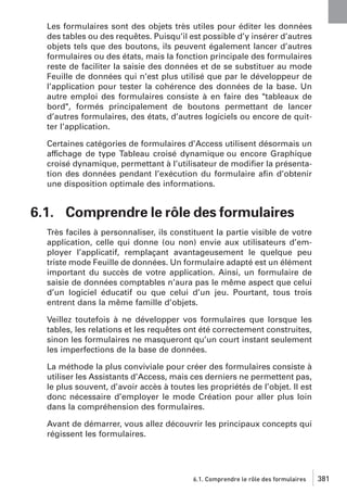 Les formulaires sont des objets très utiles pour éditer les données
des tables ou des requêtes. Puisqu’il est possible d’y insérer d’autres
objets tels que des boutons, ils peuvent également lancer d’autres
formulaires ou des états, mais la fonction principale des formulaires
reste de faciliter la saisie des données et de se substituer au mode
Feuille de données qui n’est plus utilisé que par le développeur de
l’application pour tester la cohérence des données de la base. Un
autre emploi des formulaires consiste à en faire des "tableaux de
bord", formés principalement de boutons permettant de lancer
d’autres formulaires, des états, d’autres logiciels ou encore de quitter l’application.
Certaines catégories de formulaires d’Access utilisent désormais un
affichage de type Tableau croisé dynamique ou encore Graphique
croisé dynamique, permettant à l’utilisateur de modiﬁer la présentation des données pendant l’exécution du formulaire aﬁn d’obtenir
une disposition optimale des informations.

6.1. Comprendre le rôle des formulaires
Très faciles à personnaliser, ils constituent la partie visible de votre
application, celle qui donne (ou non) envie aux utilisateurs d’employer l’applicatif, remplaçant avantageusement le quelque peu
triste mode Feuille de données. Un formulaire adapté est un élément
important du succès de votre application. Ainsi, un formulaire de
saisie de données comptables n’aura pas le même aspect que celui
d’un logiciel éducatif ou que celui d’un jeu. Pourtant, tous trois
entrent dans la même famille d’objets.
Veillez toutefois à ne développer vos formulaires que lorsque les
tables, les relations et les requêtes ont été correctement construites,
sinon les formulaires ne masqueront qu’un court instant seulement
les imperfections de la base de données.
La méthode la plus conviviale pour créer des formulaires consiste à
utiliser les Assistants d’Access, mais ces derniers ne permettent pas,
le plus souvent, d’avoir accès à toutes les propriétés de l’objet. Il est
donc nécessaire d’employer le mode Création pour aller plus loin
dans la compréhension des formulaires.
Avant de démarrer, vous allez découvrir les principaux concepts qui
régissent les formulaires.

6.1. Comprendre le rôle des formulaires

381

 
