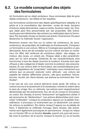 6.2. Le modèle conceptuel des objets
des formulaires
Un formulaire est un objet conteneur. Vous connaissez déjà de gros
objets conteneurs : les tables et les requêtes.
Les formulaires contiennent des objets spéciﬁquement adaptés à la
saisie et à la consultation des données : zones de texte, boutons
d’actions, listes déroulantes, cases à cocher, boutons radio, etc. Chaque objet peut être personnalisé par ses propriétés. Des événements peuvent déclencher des actions (ou méthodes) dans le formulaire. Par exemple, lorsqu’un bouton est activé, l’événement Clic peut
déclencher la méthode Quitter l’application.
Revenons encore une fois sur la notion de conteneurs, de sousconteneurs, de propriétés, de méthodes et d’événements. Comparez
un formulaire à une voiture. Même si l’analogie peut paraître un peu
déroutante, force est de constater qu’une voiture est bien un conteneur. En effet, elle renferme de nombreux objets : des sièges, un
moteur, des roues, un volant, etc. Chaque objet a des caractéristiques qui lui sont propres. Certaines de ces caractéristiques sont
communes à tous les objets (comme la couleur), d’autres sont spéciﬁques à des catégories d’objets (comme la pression des pneumatiques). Si une voiture était un formulaire, ses caractéristiques prendraient l’appellation de "propriétés". Intéressez-vous maintenant aux
actions que va pouvoir exécuter votre véhicule : une voiture est
capable de réaliser différentes actions ; elle peut accélérer, freiner,
tourner, reculer, etc. Dans Access, ces actions se nomment des "méthodes".
Il est rare de voir une voiture démarrer toute seule. De même, la
voiture tourne si et seulement si le conducteur oriente le volant dans
le sens du virage. Sur un véhicule, ces actions sont respectivement
déclenchées par les événements Tour de clé de contact et Orientation
du volant. Sur Access, le terme "événement" est également utilisé. Il
est synonyme de "déclencheur". Les actions déclenchées sont nommées "méthodes". Lorsque le conducteur appuie sur la pédale d’accélération, il provoque un événement qui va déclencher une action
(la voiture va accélérer). De même, lorsqu’il appuie sur la pédale de
frein, il déclenche la méthode Freinage. Dans Access, des événements sont également provoqués en permanence : lorsqu’on clique
sur un bouton OK ou un bouton Annuler, quand une zone est survolée avec le pointeur de la souris, lorsque la touche [Ä] ou la touche

382

6. Améliorer la saisie

 