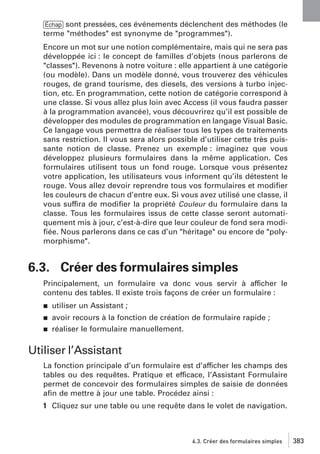 [Échap] sont pressées, ces événements déclenchent des méthodes (le
terme "méthodes" est synonyme de "programmes").
Encore un mot sur une notion complémentaire, mais qui ne sera pas
développée ici : le concept de familles d’objets (nous parlerons de
"classes"). Revenons à notre voiture : elle appartient à une catégorie
(ou modèle). Dans un modèle donné, vous trouverez des véhicules
rouges, de grand tourisme, des diesels, des versions à turbo injection, etc. En programmation, cette notion de catégorie correspond à
une classe. Si vous allez plus loin avec Access (il vous faudra passer
à la programmation avancée), vous découvrirez qu’il est possible de
développer des modules de programmation en langage Visual Basic.
Ce langage vous permettra de réaliser tous les types de traitements
sans restriction. Il vous sera alors possible d’utiliser cette très puissante notion de classe. Prenez un exemple : imaginez que vous
développez plusieurs formulaires dans la même application. Ces
formulaires utilisent tous un fond rouge. Lorsque vous présentez
votre application, les utilisateurs vous informent qu’ils détestent le
rouge. Vous allez devoir reprendre tous vos formulaires et modiﬁer
les couleurs de chacun d’entre eux. Si vous avez utilisé une classe, il
vous suffira de modiﬁer la propriété Couleur du formulaire dans la
classe. Tous les formulaires issus de cette classe seront automatiquement mis à jour, c’est-à-dire que leur couleur de fond sera modiﬁée. Nous parlerons dans ce cas d’un "héritage" ou encore de "polymorphisme".

6.3. Créer des formulaires simples
Principalement, un formulaire va donc vous servir à afficher le
contenu des tables. Il existe trois façons de créer un formulaire :
j

utiliser un Assistant ;

j

avoir recours à la fonction de création de formulaire rapide ;
réaliser le formulaire manuellement.

j

Utiliser l’Assistant
La fonction principale d’un formulaire est d’afficher les champs des
tables ou des requêtes. Pratique et efficace, l’Assistant Formulaire
permet de concevoir des formulaires simples de saisie de données
aﬁn de mettre à jour une table. Procédez ainsi :
1 Cliquez sur une table ou une requête dans le volet de navigation.

6.3. Créer des formulaires simples

383

 