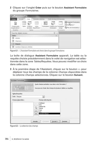 2 Cliquez sur l’onglet Créer puis sur le bouton Assistant Formulaire
du groupe Formulaires.

Figure 6.1 : L’Assistant Formulaire est choisi dans le groupe Formulaires

La boîte de dialogue Assistant Formulaire apparaît. La table ou la
requête choisie précédemment dans le volet de navigation est sélectionnée dans la zone Tables/Requêtes. Vous pouvez modiﬁer ce choix
dans cette zone.
3 À la première étape de l’Assistant, cliquez sur le bouton >> pour
déplacer tous les champs de la colonne Champs disponibles dans
la colonne Champs sélectionnés. Cliquez sur le bouton Suivant.

Figure 6.2 : La sélection des champs

384

6. Améliorer la saisie

 