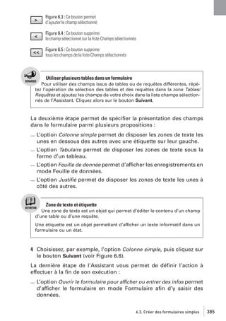 Figure 6.3 : Ce bouton permet
d’ajouter le champ sélectionné
Figure 6.4 : Ce bouton supprime
le champ sélectionné sur la liste Champs sélectionnés
Figure 6.5 : Ce bouton supprime
tous les champs de la liste Champs sélectionnés

Utiliser plusieurs tables dans un formulaire
Pour utiliser des champs issus de tables ou de requêtes différentes, répétez l’opération de sélection des tables et des requêtes dans la zone Tables/
Requêtes et ajoutez les champs de votre choix dans la liste champs sélectionnés de l’Assistant. Cliquez alors sur le bouton Suivant.

La deuxième étape permet de spéciﬁer la présentation des champs
dans le formulaire parmi plusieurs propositions :
L’option Colonne simple permet de disposer les zones de texte les
unes en dessous des autres avec une étiquette sur leur gauche.
L’option Tabulaire permet de disposer les zones de texte sous la
forme d’un tableau.
L’option Feuille de donnée permet d’afficher les enregistrements en
mode Feuille de données.
L’option Justiﬁé permet de disposer les zones de texte les unes à
côté des autres.

Zone de texte et étiquette
Une zone de texte est un objet qui permet d’éditer le contenu d’un champ
d’une table ou d’une requête.
Une étiquette est un objet permettant d’afficher un texte informatif dans un
formulaire ou un état.

4 Choisissez, par exemple, l’option Colonne simple, puis cliquez sur
le bouton Suivant (voir Figure 6.6).
La dernière étape de l’Assistant vous permet de déﬁnir l’action à
effectuer à la ﬁn de son exécution :
L’option Ouvrir le formulaire pour afficher ou entrer des infos permet
d’afficher le formulaire en mode Formulaire aﬁn d’y saisir des
données.
6.3. Créer des formulaires simples

385

 