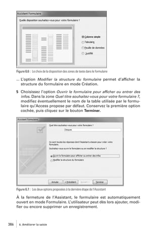 Figure 6.6 : Le choix de la disposition des zones de texte dans le formulaire

L’option Modiﬁer la structure du formulaire permet d’afficher la
structure du formulaire en mode Création.
5 Choisissez l’option Ouvrir le formulaire pour afficher ou entrer des
infos. Dans la zone Quel titre souhaitez-vous pour votre formulaire ?,
modiﬁez éventuellement le nom de la table utilisée par le formulaire qu’Access propose par défaut. Conservez la première option
cochée, puis cliquez sur le bouton Terminer.

Figure 6.7 : Les deux options proposées à la dernière étape de l’Assistant

À la fermeture de l’Assistant, le formulaire est automatiquement
ouvert en mode Formulaire. L’utilisateur peut dès lors ajouter, modiﬁer ou encore supprimer un enregistrement.

386

6. Améliorer la saisie

 