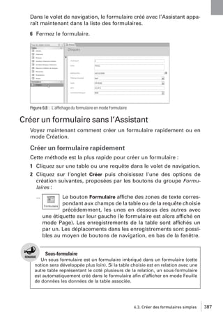 Dans le volet de navigation, le formulaire créé avec l’Assistant apparaît maintenant dans la liste des formulaires.
6 Fermez le formulaire.

Figure 6.8 : L’affichage du formulaire en mode Formulaire

Créer un formulaire sans l’Assistant
Voyez maintenant comment créer un formulaire rapidement ou en
mode Création.

Créer un formulaire rapidement
Cette méthode est la plus rapide pour créer un formulaire :
1 Cliquez sur une table ou une requête dans le volet de navigation.
2 Cliquez sur l’onglet Créer puis choisissez l’une des options de
création suivantes, proposées par les boutons du groupe Formulaires :
Le bouton Formulaire affiche des zones de texte correspondant aux champs de la table ou de la requête choisie
précédemment, les unes en dessous des autres avec
une étiquette sur leur gauche (le formulaire est alors affiché en
mode Page). Les enregistrements de la table sont affichés un
par un. Les déplacements dans les enregistrements sont possibles au moyen de boutons de navigation, en bas de la fenêtre.

Sous-formulaire
Un sous formulaire est un formulaire imbriqué dans un formulaire (cette
notion sera développée plus loin). Si la table choisie est en relation avec une
autre table représentant le coté plusieurs de la relation, un sous-formulaire
est automatiquement créé dans le formulaire aﬁn d’afficher en mode Feuille
de données les données de la table associée.

6.3. Créer des formulaires simples

387

 