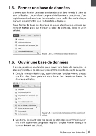 1.5. Fermer une base de données
Comme tout ﬁchier, une base de données doit être fermée à la ﬁn de
son utilisation. L’opération comprend évidemment une phase d’enregistrement automatique des données dans un ﬁchier sur le disque
dur aﬁn de permettre leur réutilisation ultérieure.
Pour fermer la base de données en cours d’utilisation, cliquez sur
l’onglet Fichier puis sur Fermer la base de données, dans le volet
affiché.

Figure 1.24 : La fermeture de la base de données

1.6. Ouvrir une base de données
Il existe plusieurs méthodes pour ouvrir une base de données. La
plus conviviale, si la base a été récemment utilisée, est la suivante :
1 Depuis le mode Backstage, accessible par l’onglet Fichier, cliquez
sur l’un des liens pointant vers l’une des dernières bases de
données utilisées.

Figure 1.25 : L’ouverture d’une base de données récemment
utilisée

2 Ces liens, pointant vers les bases de données récemment ouvertes, sont également proposés depuis l’onglet Fichier, lorsque le
bouton Récent est cliqué.
1.6. Ouvrir une base de données

37

 