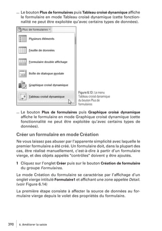 Le bouton Plus de formulaires puis Tableau croisé dynamique affiche
le formulaire en mode Tableau croisé dynamique (cette fonctionnalité ne peut être exploitée qu’avec certains types de données).

Figure 6.13 : Le menu
Tableau croisé dynamique
du bouton Plus de
formulaires

Le bouton Plus de formulaires puis Graphique croisé dynamique
affiche le formulaire en mode Graphique croisé dynamique (cette
fonctionnalité ne peut être exploitée qu’avec certains types de
données).

Créer un formulaire en mode Création
Ne vous laissez pas abuser par l’apparente simplicité avec laquelle le
premier formulaire a été créé. Un formulaire doit, dans la plupart des
cas, être réalisé manuellement, c’est-à-dire à partir d’un formulaire
vierge, et des objets appelés "contrôles" doivent y être ajoutés.
1 Cliquez sur l’onglet Créer puis sur le bouton Création de formulaire
du groupe Formulaires.
Le mode Création du formulaire se caractérise par l’affichage d’un
onglet vierge intitulé Formulaire1 et affichant une zone appelée Détail.
(voir Figure 6.14)
La première étape consiste à affecter la source de données au formulaire vierge depuis le volet des propriétés du formulaire.

390

6. Améliorer la saisie

 