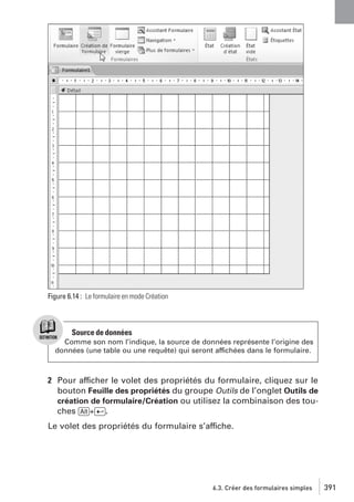 Figure 6.14 : Le formulaire en mode Création

Source de données
Comme son nom l’indique, la source de données représente l’origine des
données (une table ou une requête) qui seront affichées dans le formulaire.

2 Pour afficher le volet des propriétés du formulaire, cliquez sur le
bouton Feuille des propriétés du groupe Outils de l’onglet Outils de
création de formulaire/Création ou utilisez la combinaison des touches [Alt]+[Ä].
Le volet des propriétés du formulaire s’affiche.

6.3. Créer des formulaires simples

391

 