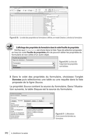 Figure 6.15 : Le volet des propriétés du formulaire s’affiche, en mode Création, à droite du formulaire

L’affichage des propriétés du formulaire dans le volet Feuille de propriétés
Vériﬁez que Formulaire est choisi dans la liste Type de sélection proposée
en haut du volet Feuille de propriétés aﬁn de pouvoir éditer les propriétés du
formulaire et non celles d’un autre objet.

Figure 6.16 : Le choix de
l’objet dont les propriétés
sont éditées

3 Dans le volet des propriétés du formulaire, choisissez l’onglet
Données puis sélectionnez une table ou une requête dans la liste
proposée de la ligne Source.
La propriété Source contient la source du formulaire. Dans l’illustration suivante, la table Disques est la source du formulaire.

Figure 6.17 : L’affectation
d’une source de données au
formulaire

392

6. Améliorer la saisie

 