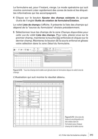 Le formulaire est, pour l’instant, vierge. Le mode opératoire qui suit
montre comment créer rapidement des zones de texte et les étiquettes informatives qui les accompagnent.
4 Cliquez sur le bouton Ajouter des champs existants du groupe
Outils de l’onglet Outils de création de formulaire/Création.
Le volet Liste de champs s’affiche. Il présente la liste des champs qui
dépend de la "source du formulaire" choisie précédemment.
5 Sélectionnez tous les champs de la zone Champs disponibles pour
cette vue du volet Liste des champs. Pour cela, placez-vous sur le
premier champ, maintenez la touche [Maj] enfoncée et cliquez sur le
dernier champ. Maintenez le bouton de la souris enfoncé et glissez
votre sélection dans la zone Détail du formulaire.

Figure 6.18 : Tous les champs de la table sont glissés dans le formulaire depuis le volet Liste de
champs

L’illustration qui suit montre le résultat obtenu.

Figure 6.19 : Une zone de
texte et une étiquette ont
été créées dans le
formulaire pour chaque
champ de la table source

6.3. Créer des formulaires simples

393

 