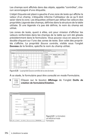 Les champs sont affichés dans des objets, appelés "contrôles", chacun accompagné d’une étiquette.
L’objet Etiquette est placé à gauche d’une zone de texte qui affiche la
valeur d’un champ. L’étiquette informe l’utilisateur de ce qu’il doit
saisir dans la zone. Les étiquettes utilisent par défaut les valeurs des
propriétés Légende des champs, déﬁnies dans la structure de la table
utilisée. Si une légende n’a pas été déﬁnie, le nom du champ est
utilisé.
Les zones de texte, quant à elles, ont pour mission d’afficher les
valeurs renfermées dans les champs de la table qui ont été glissés
précédemment dans le formulaire. Vous pouvez vous en assurer en
double-cliquant sur l’une des zones de texte. Son volet des propriétés s’affiche. La propriété Source contrôle, visible sous l’onglet
Données de la fenêtre, spéciﬁe le nom du champ utilisé.

Figure 6.20 : La propriété Source contrôle de la zone de texte

À ce stade, le formulaire peut être consulté en mode Formulaire.
6

Cliquez sur le bouton Affichage de l’onglet Outils de
création de formulaire/Création.

Figure 6.21 : Le formulaire
est affiché en mode
Formulaire

394

6. Améliorer la saisie

 