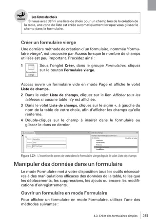 Les listes de choix
Si vous avez déﬁni une liste de choix pour un champ lors de la création de
la table, une zone de liste est créée automatiquement lorsque vous glissez le
champ dans le formulaire.

Créer un formulaire vierge
Une dernière méthode de création d’un formulaire, nommée "formulaire vierge", est proposée par Access lorsque le nombre de champs
utilisés est peu important. Procédez ainsi :
1

Sous l’onglet Créer, dans le groupe Formulaires, cliquez
sur le bouton Formulaire vierge.

Access ouvre un formulaire vide en mode Page et affiche le volet
Liste de champs.
2 Dans le volet Liste de champs, cliquez sur le lien Afficher tous les
tableaux si aucune table n’y est affichée.
3 Dans le volet Liste de champs, cliquez sur le signe +, à gauche du
nom de la table de votre choix, aﬁn d’afficher les champs qu’elle
renferme.
4 Double-cliquez sur le champ à insérer dans le formulaire ou
glissez-le dans ce dernier.

Figure 6.22 : L’insertion de zones de texte dans le formulaire vierge depuis le volet Liste de champs

Manipuler des données dans un formulaire
Le mode Formulaire met à votre disposition tous les outils nécessaires à des manipulations efficaces des données de la table, telles que
les déplacements, les suppressions, les ajouts ou encore les modiﬁcations d’enregistrements.

Ouvrir un formulaire en mode Formulaire
Pour afficher un formulaire en mode Formulaire, utilisez l’une des
méthodes suivantes :
6.3. Créer des formulaires simples

395

 