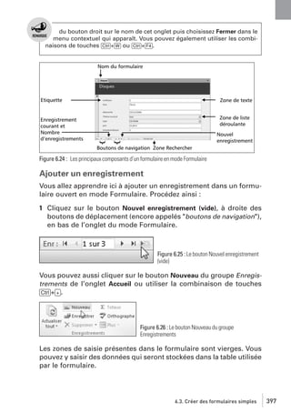 du bouton droit sur le nom de cet onglet puis choisissez Fermer dans le
menu contextuel qui apparaît. Vous pouvez également utiliser les combinaisons de touches [Ctrl]+[W] ou [Ctrl]+[F4].

Figure 6.24 : Les principaux composants d’un formulaire en mode Formulaire

Ajouter un enregistrement
Vous allez apprendre ici à ajouter un enregistrement dans un formulaire ouvert en mode Formulaire. Procédez ainsi :
1 Cliquez sur le bouton Nouvel enregistrement (vide), à droite des
boutons de déplacement (encore appelés "boutons de navigation"),
en bas de l’onglet du mode Formulaire.

Figure 6.25 : Le bouton Nouvel enregistrement
(vide)

Vous pouvez aussi cliquer sur le bouton Nouveau du groupe Enregistrements de l’onglet Accueil ou utiliser la combinaison de touches
[Ctrl]+[+].

Figure 6.26 : Le bouton Nouveau du groupe
Enregistrements

Les zones de saisie présentes dans le formulaire sont vierges. Vous
pouvez y saisir des données qui seront stockées dans la table utilisée
par le formulaire.

6.3. Créer des formulaires simples

397

 