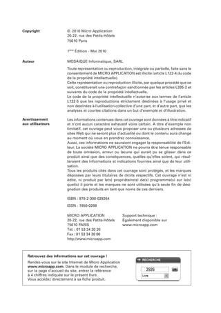 Copyright

© 2010 Micro Application
20-22, rue des Petits-Hôtels
75010 Paris
1ère Édition - Mai 2010

Auteur

MOSAIQUE Informatique, SARL
Toute représentation ou reproduction, intégrale ou partielle, faite sans le
consentement de MICRO APPLICATION est illicite (article L122-4 du code
de la propriété intellectuelle).
Cette représentation ou reproduction illicite, par quelque procédé que ce
soit, constituerait une contrefaçon sanctionnée par les articles L335-2 et
suivants du code de la propriété intellectuelle.
Le code de la propriété intellectuelle n’autorise aux termes de l’article
L122-5 que les reproductions strictement destinées à l’usage privé et
non destinées à l’utilisation collective d’une part, et d’autre part, que les
analyses et courtes citations dans un but d’exemple et d’illustration.

Avertissement
aux utilisateurs

Les informations contenues dans cet ouvrage sont données à titre indicatif
et n’ont aucun caractère exhaustif voire certain. A titre d’exemple non
limitatif, cet ouvrage peut vous proposer une ou plusieurs adresses de
sites Web qui ne seront plus d’actualité ou dont le contenu aura changé
au moment où vous en prendrez connaissance.
Aussi, ces informations ne sauraient engager la responsabilité de l’Editeur. La société MICRO APPLICATION ne pourra être tenue responsable
de toute omission, erreur ou lacune qui aurait pu se glisser dans ce
produit ainsi que des conséquences, quelles qu’elles soient, qui résulteraient des informations et indications fournies ainsi que de leur utilisation.
Tous les produits cités dans cet ouvrage sont protégés, et les marques
déposées par leurs titulaires de droits respectifs. Cet ouvrage n’est ni
édité, ni produit par le(s) propriétaire(s) de(s) programme(s) sur le(s)
quel(s) il porte et les marques ne sont utilisées qu’à seule ﬁn de désignation des produits en tant que noms de ces derniers.
ISBN : 978-2-300-029264
ISSN : 1950-0289
MICRO APPLICATION
20-22, rue des Petits-Hôtels
75010 PARIS
Tél. : 01 53 34 20 20
Fax : 01 53 34 20 00
http://www.microapp.com

Support technique :
Également disponible sur
www.microapp.com

Retrouvez des informations sur cet ouvrage !
Rendez-vous sur le site Internet de Micro Application
www.microapp.com. Dans le module de recherche,
sur la page d’accueil du site, entrez la référence
à 4 chiffres indiquée sur le présent livre.
Vous accédez directement à sa ﬁche produit.

2926

 