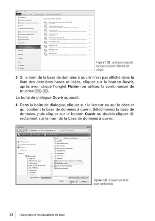 Figure 1.26 : Les liens proposés
lorsque le bouton Récent est
cliqué

3 Si le nom de la base de données à ouvrir n’est pas affiché dans la
liste des dernières bases utilisées, cliquez sur le bouton Ouvrir,
après avoir cliqué l’onglet Fichier (ou utilisez la combinaison de
touches [Ctrl]+[O]).
La boîte de dialogue Ouvrir apparaît.
4 Dans la boîte de dialogue, cliquez sur le lecteur ou sur le dossier
qui contient la base de données à ouvrir. Sélectionnez la base de
données, puis cliquez sur le bouton Ouvrir ou double-cliquez directement sur le nom de la base de données à ouvrir.

Figure 1.27 : L’ouverture de la
base de données

38

1. Concepts et manipulations de base

 