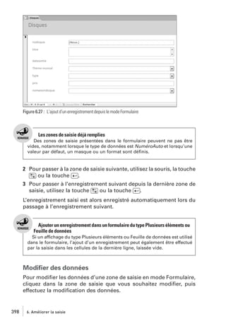 Figure 6.27 : L’ajout d’un enregistrement depuis le mode Formulaire

Les zones de saisie déjà remplies
Des zones de saisie présentées dans le formulaire peuvent ne pas être
vides, notamment lorsque le type de données est NuméroAuto et lorsqu’une
valeur par défaut, un masque ou un format sont déﬁnis.

2 Pour passer à la zone de saisie suivante, utilisez la souris, la touche
[˜] ou la touche [Ä].
3 Pour passer à l’enregistrement suivant depuis la dernière zone de
saisie, utilisez la touche [˜] ou la touche [Ä].
L’enregistrement saisi est alors enregistré automatiquement lors du
passage à l’enregistrement suivant.

Ajouter un enregistrement dans un formulaire du type Plusieurs éléments ou
Feuille de données
Si un affichage du type Plusieurs éléments ou Feuille de données est utilisé
dans le formulaire, l’ajout d’un enregistrement peut également être effectué
par la saisie dans les cellules de la dernière ligne, laissée vide.

Modiﬁer des données
Pour modiﬁer les données d’une zone de saisie en mode Formulaire,
cliquez dans la zone de saisie que vous souhaitez modiﬁer, puis
effectuez la modiﬁcation des données.

398

6. Améliorer la saisie

 