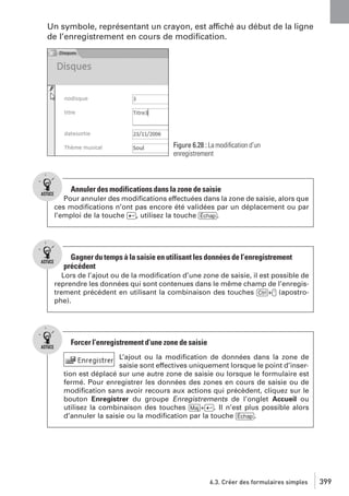 Un symbole, représentant un crayon, est affiché au début de la ligne
de l’enregistrement en cours de modiﬁcation.

Figure 6.28 : La modiﬁcation d’un
enregistrement

Annuler des modifications dans la zone de saisie
Pour annuler des modiﬁcations effectuées dans la zone de saisie, alors que
ces modiﬁcations n’ont pas encore été validées par un déplacement ou par
l’emploi de la touche [Ä], utilisez la touche [Échap].

Gagner du temps à la saisie en utilisant les données de l’enregistrement
précédent
Lors de l’ajout ou de la modiﬁcation d’une zone de saisie, il est possible de
reprendre les données qui sont contenues dans le même champ de l’enregistrement précédent en utilisant la combinaison des touches [Ctrl]+['] (apostrophe).

Forcer l’enregistrement d’une zone de saisie
L’ajout ou la modiﬁcation de données dans la zone de
saisie sont effectives uniquement lorsque le point d’insertion est déplacé sur une autre zone de saisie ou lorsque le formulaire est
fermé. Pour enregistrer les données des zones en cours de saisie ou de
modiﬁcation sans avoir recours aux actions qui précèdent, cliquez sur le
bouton Enregistrer du groupe Enregistrements de l’onglet Accueil ou
utilisez la combinaison des touches [Maj]+[Ä]. Il n’est plus possible alors
d’annuler la saisie ou la modiﬁcation par la touche [Échap].

6.3. Créer des formulaires simples

399

 