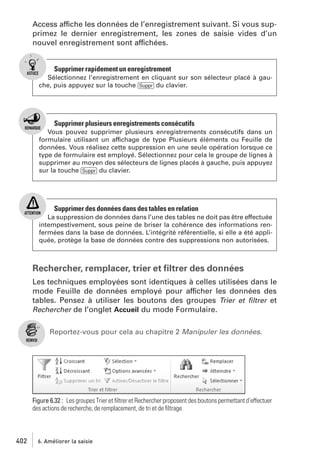 Access affiche les données de l’enregistrement suivant. Si vous supprimez le dernier enregistrement, les zones de saisie vides d’un
nouvel enregistrement sont affichées.

Supprimer rapidement un enregistrement
Sélectionnez l’enregistrement en cliquant sur son sélecteur placé à gauche, puis appuyez sur la touche [Suppr] du clavier.

Supprimer plusieurs enregistrements consécutifs
Vous pouvez supprimer plusieurs enregistrements consécutifs dans un
formulaire utilisant un affichage de type Plusieurs éléments ou Feuille de
données. Vous réalisez cette suppression en une seule opération lorsque ce
type de formulaire est employé. Sélectionnez pour cela le groupe de lignes à
supprimer au moyen des sélecteurs de lignes placés à gauche, puis appuyez
sur la touche [Suppr] du clavier.

Supprimer des données dans des tables en relation
La suppression de données dans l’une des tables ne doit pas être effectuée
intempestivement, sous peine de briser la cohérence des informations renfermées dans la base de données. L’intégrité référentielle, si elle a été appliquée, protège la base de données contre des suppressions non autorisées.

Rechercher, remplacer, trier et ﬁltrer des données
Les techniques employées sont identiques à celles utilisées dans le
mode Feuille de données employé pour afficher les données des
tables. Pensez à utiliser les boutons des groupes Trier et ﬁltrer et
Rechercher de l’onglet Accueil du mode Formulaire.
Reportez-vous pour cela au chapitre 2 Manipuler les données.

Figure 6.32 : Les groupes Trier et ﬁltrer et Rechercher proposent des boutons permettant d’effectuer
des actions de recherche, de remplacement, de tri et de ﬁltrage

402

6. Améliorer la saisie

 