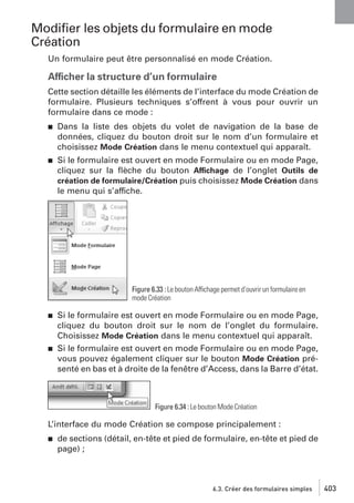 Modiﬁer les objets du formulaire en mode
Création
Un formulaire peut être personnalisé en mode Création.

Afficher la structure d’un formulaire
Cette section détaille les éléments de l’interface du mode Création de
formulaire. Plusieurs techniques s’offrent à vous pour ouvrir un
formulaire dans ce mode :
j

Dans la liste des objets du volet de navigation de la base de
données, cliquez du bouton droit sur le nom d’un formulaire et
choisissez Mode Création dans le menu contextuel qui apparaît.

j

Si le formulaire est ouvert en mode Formulaire ou en mode Page,
cliquez sur la ﬂèche du bouton Affichage de l’onglet Outils de
création de formulaire/Création puis choisissez Mode Création dans
le menu qui s’affiche.

Figure 6.33 : Le bouton Affichage permet d’ouvrir un formulaire en
mode Création
j

j

Si le formulaire est ouvert en mode Formulaire ou en mode Page,
cliquez du bouton droit sur le nom de l’onglet du formulaire.
Choisissez Mode Création dans le menu contextuel qui apparaît.
Si le formulaire est ouvert en mode Formulaire ou en mode Page,
vous pouvez également cliquer sur le bouton Mode Création présenté en bas et à droite de la fenêtre d’Access, dans la Barre d’état.

Figure 6.34 : Le bouton Mode Création

L’interface du mode Création se compose principalement :
j

de sections (détail, en-tête et pied de formulaire, en-tête et pied de
page) ;

6.3. Créer des formulaires simples

403

 
